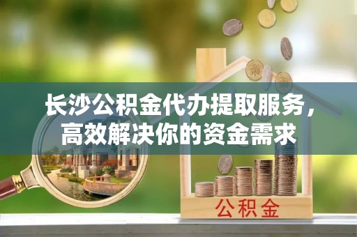管理长沙公积金代办提取服务，高效解决你的资金需求