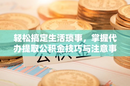 管理轻松搞定生活琐事，掌握代办提取公积金技巧与注意事项