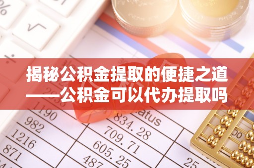 管理揭秘公积金提取的便捷之道——公积金可以代办提取吗？