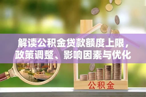 管理解读公积金贷款额度上限，政策调整、影响因素与优化策略