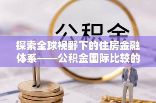 管理探索全球视野下的住房金融体系——公积金国际比较的深度解析