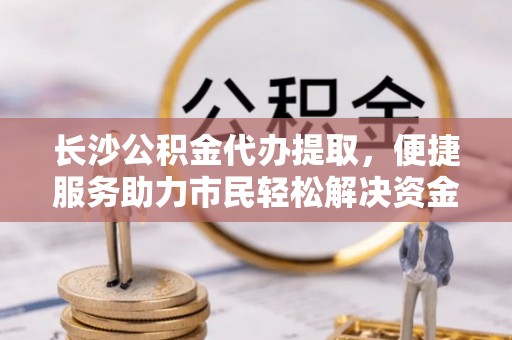 管理长沙公积金代办提取，便捷服务助力市民轻松解决资金需求