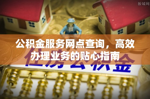 管理公积金服务网点查询，高效办理业务的贴心指南