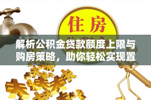 管理解析公积金贷款额度上限与购房策略，助你轻松实现置业梦想