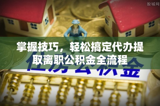 管理掌握技巧，轻松搞定代办提取离职公积金全流程