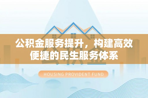 管理公积金服务提升，构建高效便捷的民生服务体系