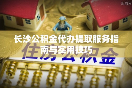 管理长沙公积金代办提取服务指南与实用技巧