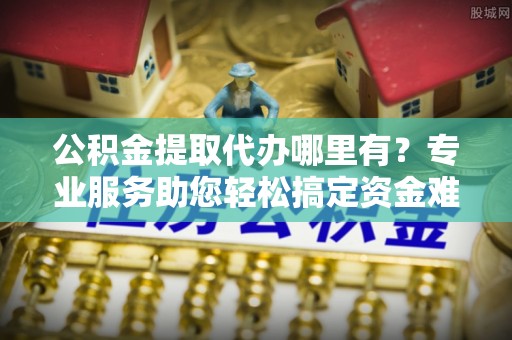 管理公积金提取代办哪里有？专业服务助您轻松搞定资金难题
