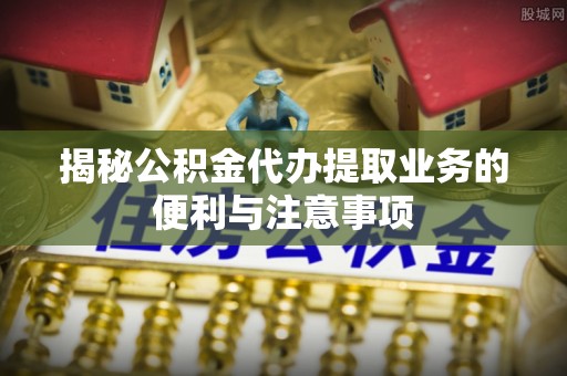 管理揭秘公积金代办提取业务的便利与注意事项