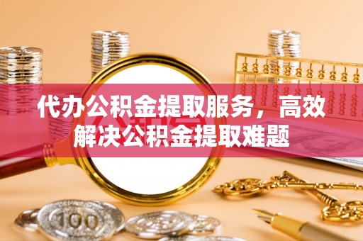 管理代办公积金提取服务，高效解决公积金提取难题