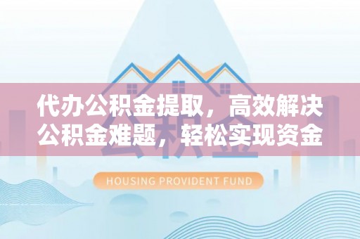 管理代办公积金提取，高效解决公积金难题，轻松实现资金自由