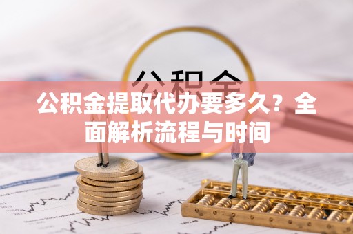 管理公积金提取代办要多久？全面解析流程与时间